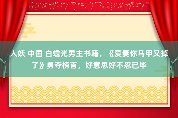 人妖 中国 白蟾光男主书籍，《爱妻你马甲又掉了》勇夺榜首，好意思好不忍已毕