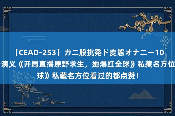 【CEAD-253】ガニ股挑発ド変態オナニー100人8時間 言情演义《开局直播原野求生，她爆红全球》私藏名方位看过的都点赞！
