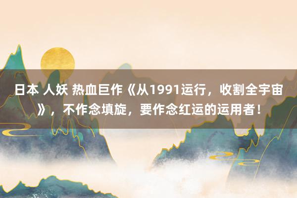日本 人妖 热血巨作《从1991运行，收割全宇宙》，不作念填旋，要作念红运的运用者！