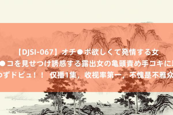 【DJSI-067】オチ●ポ欲しくて発情する女たち ところ構わずオマ●コを見せつけ誘惑する露出女の亀頭責め手コキに思わずドピュ！！ 仅播1集，收视率第一，不愧是不雅众们苦苦盼了1年的央视黑马剧