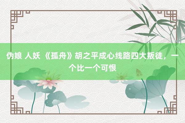 伪娘 人妖 《孤舟》胡之平成心线路四大叛徒，一个比一个可恨