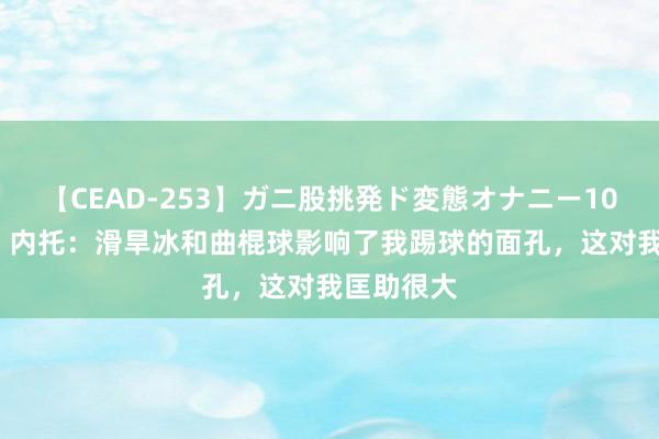 【CEAD-253】ガニ股挑発ド変態オナニー100人8時間 内托：滑旱冰和曲棍球影响了我踢球的面孔，这对我匡助很大