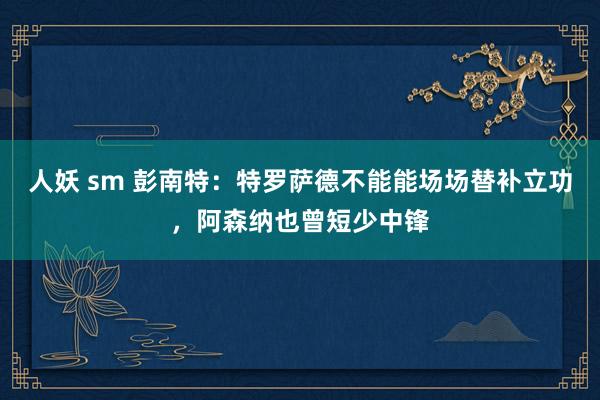 人妖 sm 彭南特：特罗萨德不能能场场替补立功，阿森纳也曾短少中锋