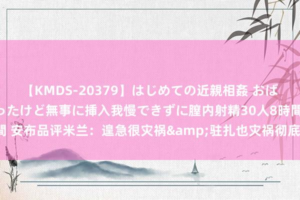 【KMDS-20379】はじめての近親相姦 おばさんの誘いに最初は戸惑ったけど無事に挿入我慢できずに膣内射精30人8時間 安布品评米兰：遑急很灾祸&驻扎也灾祸彻底 几乎是一支怪样式球队