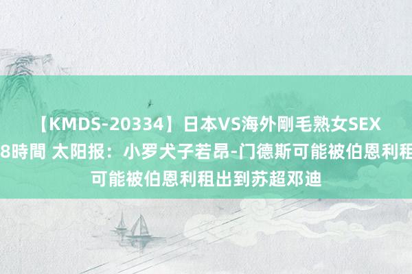 【KMDS-20334】日本VS海外剛毛熟女SEX対決！！40人8時間 太阳报：小罗犬子若昂-门德斯可能被伯恩利租出到苏超邓迪