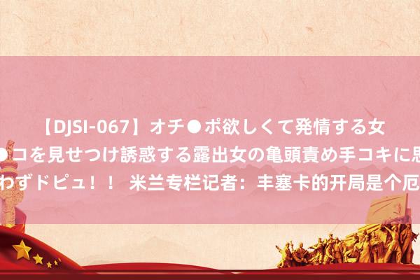 【DJSI-067】オチ●ポ欲しくて発情する女たち ところ構わずオマ●コを見せつけ誘惑する露出女の亀頭責め手コキに思わずドピュ！！ 米兰专栏记者：丰塞卡的开局是个厄运 埃莫森特地糟糕应该退货