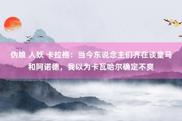 伪娘 人妖 卡拉格：当今东说念主们齐在谈皇马和阿诺德，我以为卡瓦哈尔确定不爽