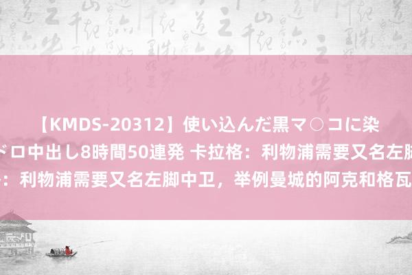 【KMDS-20312】使い込んだ黒マ○コに染み渡る息子の精液ドロドロ中出し8時間50連発 卡拉格：利物浦需要又名左脚中卫，举例曼城的阿克和格瓦迪奥尔