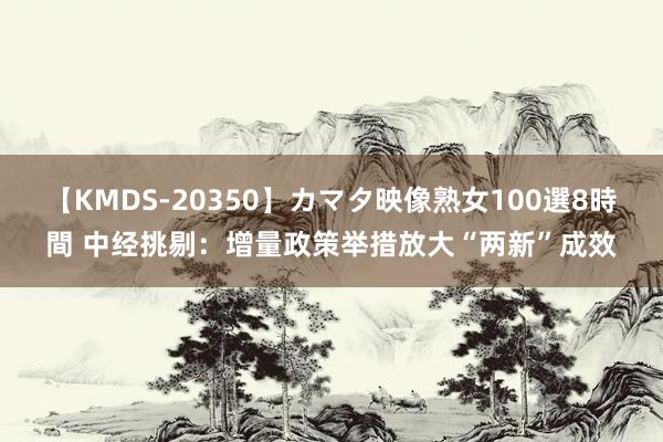 【KMDS-20350】カマタ映像熟女100選8時間 中经挑剔：增量政策举措放大“两新”成效