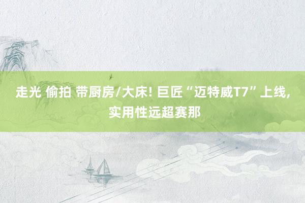 走光 偷拍 带厨房/大床! 巨匠“迈特威T7”上线， 实用性远超赛那