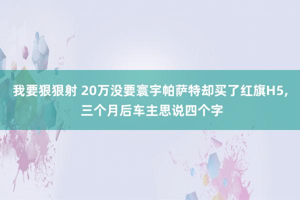 我要狠狠射 20万没要寰宇帕萨特却买了红旗H5， 三个月后车主思说四个字