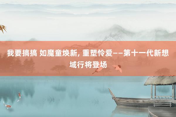 我要搞搞 如魔童焕新， 重塑怜爱——第十一代新想域行将登场