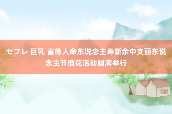 セフレ 巨乳 富德人命东说念主寿新余中支丽东说念主节插花活动圆满举行