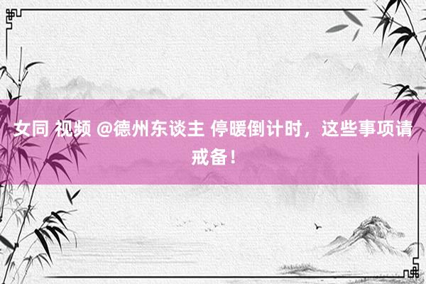 女同 视频 @德州东谈主 停暖倒计时，这些事项请戒备！