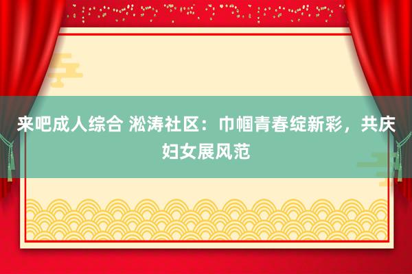 来吧成人综合 淞涛社区：巾帼青春绽新彩，共庆妇女展风范