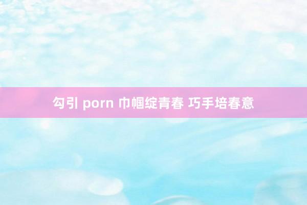 勾引 porn 巾帼绽青春 巧手培春意