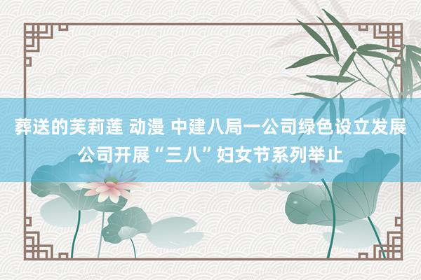 葬送的芙莉莲 动漫 中建八局一公司绿色设立发展公司开展“三八”妇女节系列举止