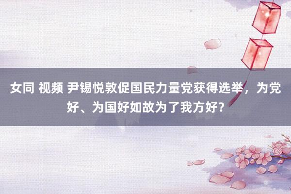 女同 视频 尹锡悦敦促国民力量党获得选举，为党好、为国好如故为了我方好？
