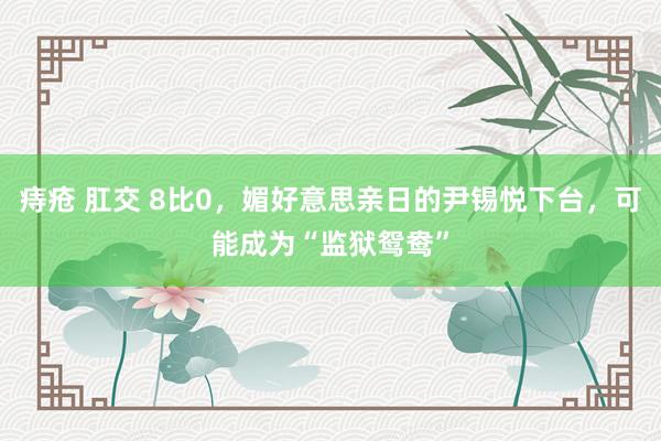 痔疮 肛交 8比0，媚好意思亲日的尹锡悦下台，可能成为“监狱鸳鸯”