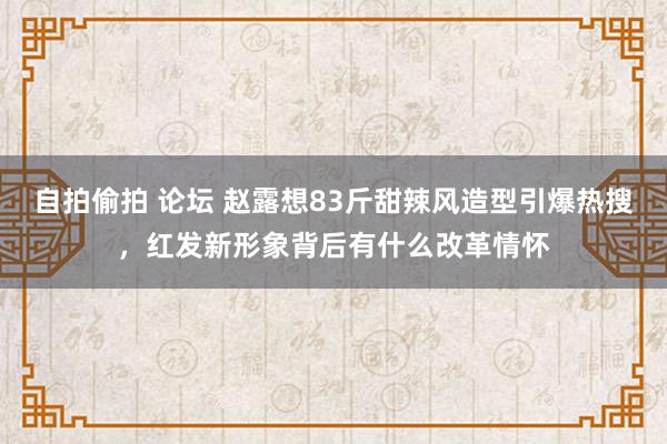 自拍偷拍 论坛 赵露想83斤甜辣风造型引爆热搜，红发新形象背后有什么改革情怀