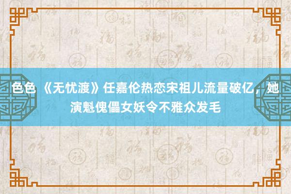 色色 《无忧渡》任嘉伦热恋宋祖儿流量破亿，她演魁傀儡女妖令不雅众发毛