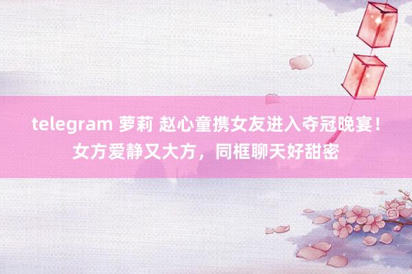 telegram 萝莉 赵心童携女友进入夺冠晚宴！女方爱静又大方，同框聊天好甜密