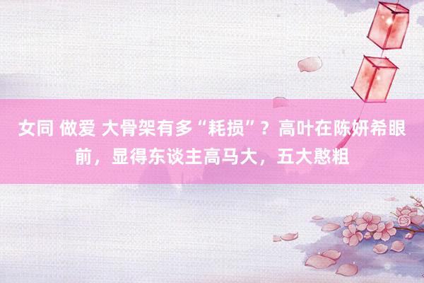 女同 做爱 大骨架有多“耗损”？高叶在陈妍希眼前，显得东谈主高马大，五大憨粗