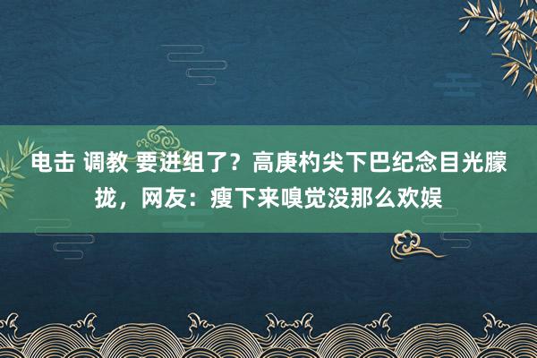 电击 调教 要进组了？高庚杓尖下巴纪念目光朦拢，网友：瘦下来嗅觉没那么欢娱