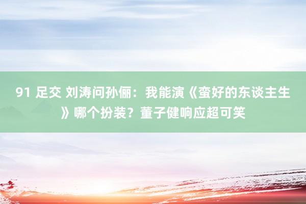 91 足交 刘涛问孙俪：我能演《蛮好的东谈主生》哪个扮装？董子健响应超可笑