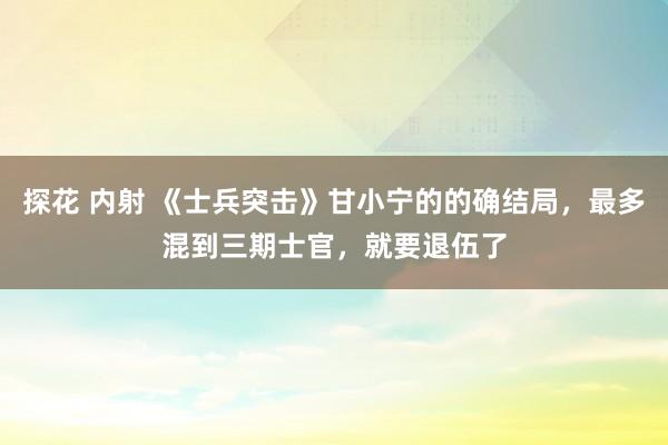 探花 内射 《士兵突击》甘小宁的的确结局，最多混到三期士官，就要退伍了