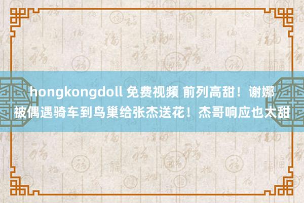 hongkongdoll 免费视频 前列高甜！谢娜被偶遇骑车到鸟巢给张杰送花！杰哥响应也太甜