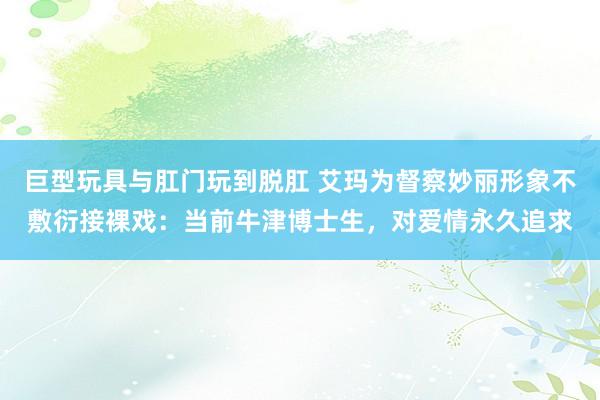 巨型玩具与肛门玩到脱肛 艾玛为督察妙丽形象不敷衍接裸戏：当前牛津博士生，对爱情永久追求