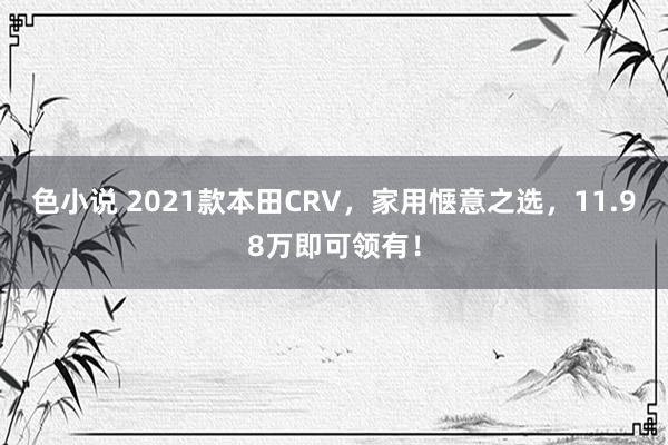 色小说 2021款本田CRV，家用惬意之选，11.98万即可领有！