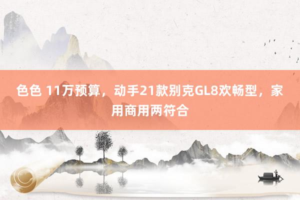色色 11万预算，动手21款别克GL8欢畅型，家用商用两符合