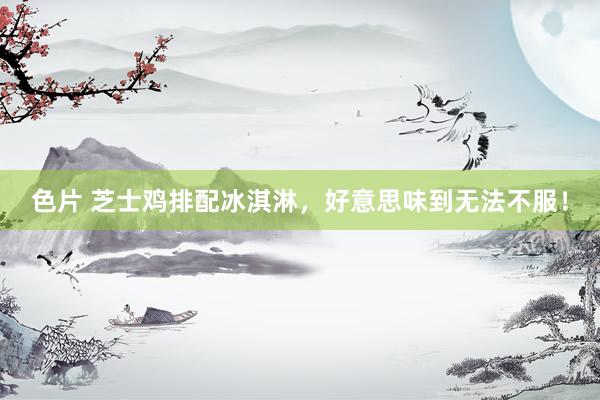 色片 芝士鸡排配冰淇淋，好意思味到无法不服！