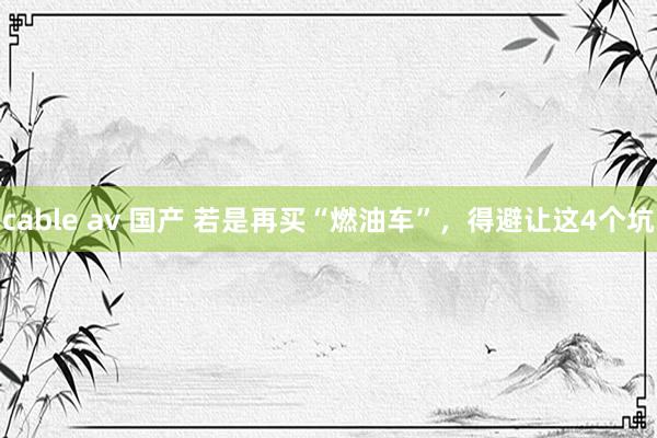 cable av 国产 若是再买“燃油车”，得避让这4个坑