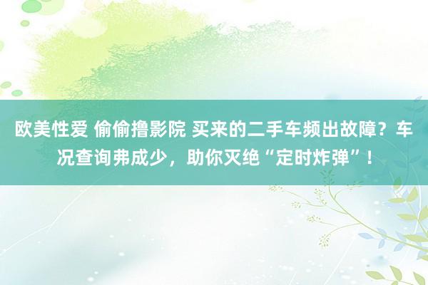 欧美性爱 偷偷撸影院 买来的二手车频出故障？车况查询弗成少，助你灭绝“定时炸弹”！