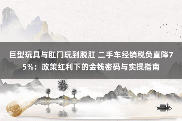 巨型玩具与肛门玩到脱肛 二手车经销税负直降75%：政策红利下的金钱密码与实操指南