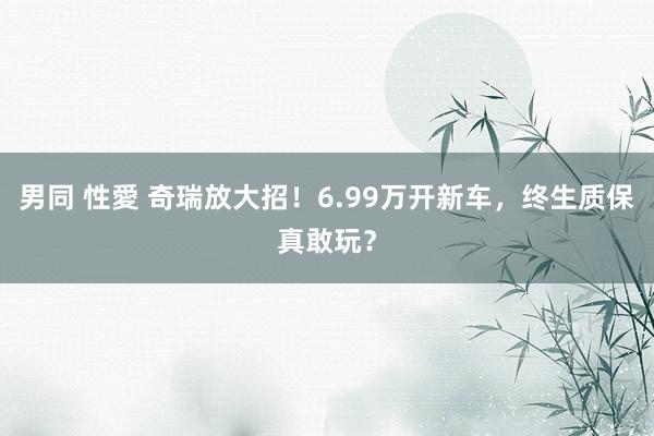 男同 性愛 奇瑞放大招！6.99万开新车，终生质保真敢玩？