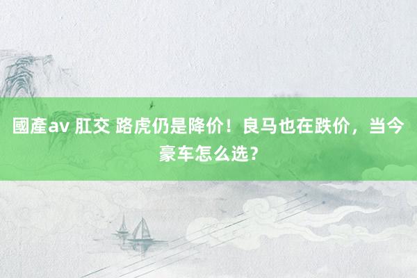 國產av 肛交 路虎仍是降价！良马也在跌价，当今豪车怎么选？