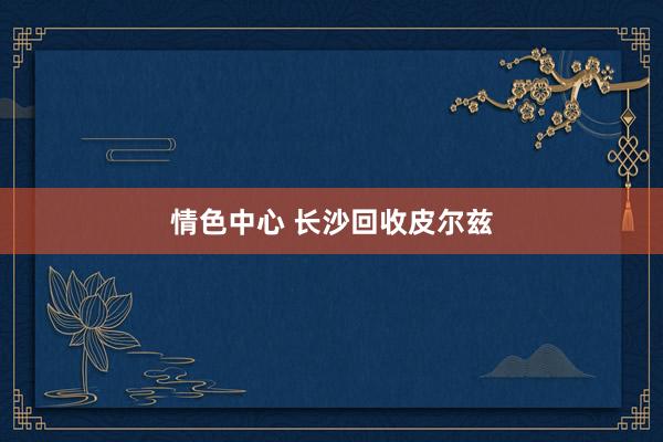 情色中心 长沙回收皮尔兹