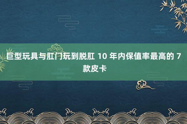 巨型玩具与肛门玩到脱肛 10 年内保值率最高的 7 款皮卡