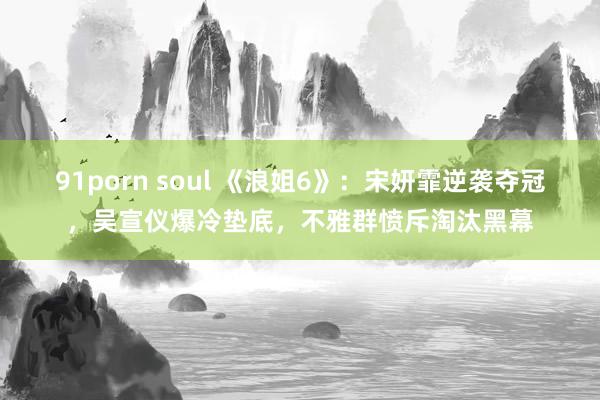 91porn soul 《浪姐6》：宋妍霏逆袭夺冠，吴宣仪爆冷垫底，不雅群愤斥淘汰黑幕