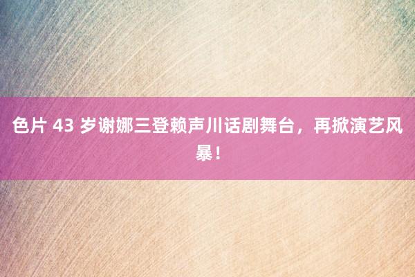 色片 43 岁谢娜三登赖声川话剧舞台，再掀演艺风暴！