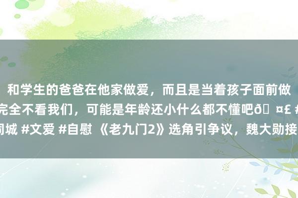 和学生的爸爸在他家做爱，而且是当着孩子面前做爱，太刺激了，孩子完全不看我们，可能是年龄还小什么都不懂吧🤣 #同城 #文爱 #自慰 《老九门2》选角引争议，魏大勋接替张艺兴，不雅众买账吗？
