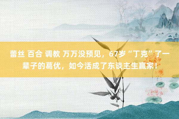 蕾丝 百合 调教 万万没预见，67岁“丁克”了一辈子的葛优，如今活成了东谈主生赢家！