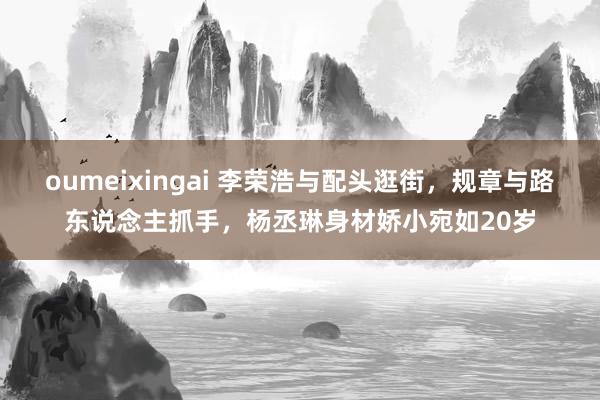 oumeixingai 李荣浩与配头逛街，规章与路东说念主抓手，杨丞琳身材娇小宛如20岁