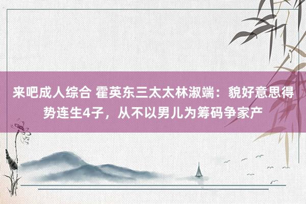 来吧成人综合 霍英东三太太林淑端：貌好意思得势连生4子，从不以男儿为筹码争家产