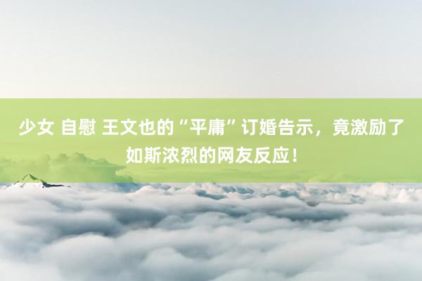 少女 自慰 王文也的“平庸”订婚告示，竟激励了如斯浓烈的网友反应！