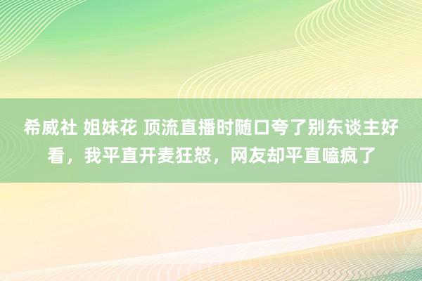 希威社 姐妹花 顶流直播时随口夸了别东谈主好看，我平直开麦狂怒，网友却平直嗑疯了
